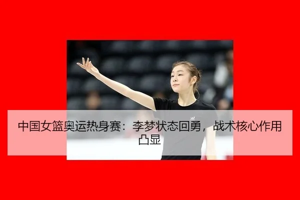 中国女篮奥运热身赛：李梦状态回勇，战术核心作用凸显